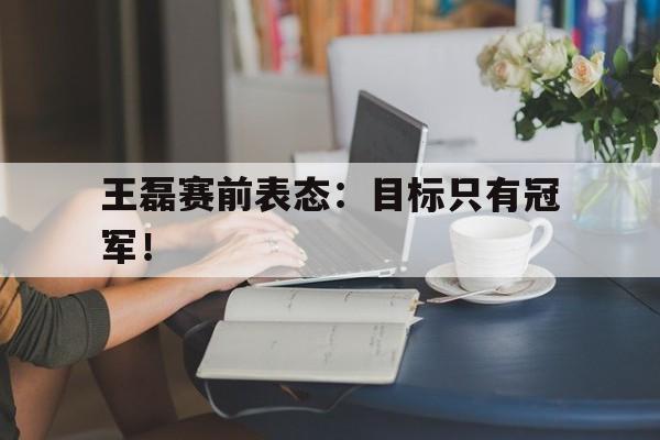 米兰体育中国官网-王磊赛前表态：目标只有冠军！