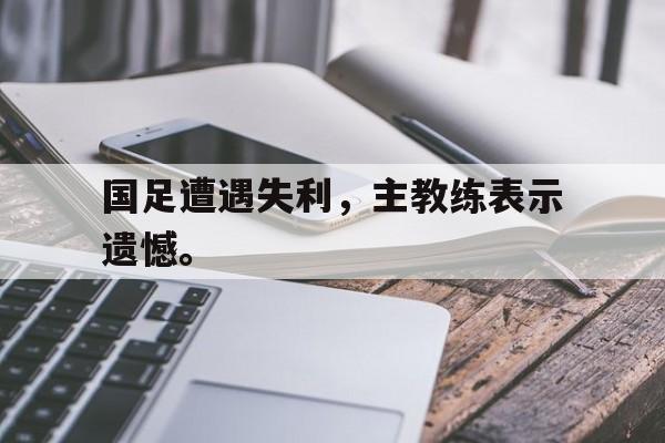 米兰体育中国官网-国足遭遇失利，主教练表示遗憾。