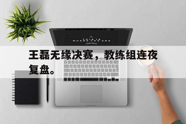 登录入口-王磊无缘决赛，教练组连夜复盘。
