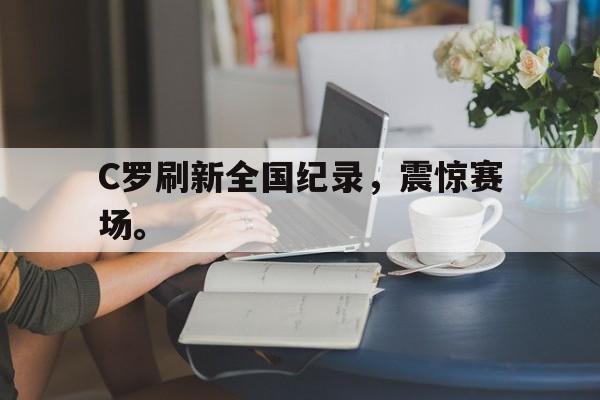 米兰体育中国官网-C罗刷新全国纪录，震惊赛场。