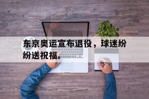 米兰体育-东京奥运宣布退役，球迷纷纷送祝福。
