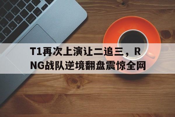 登录入口-T1再次上演让二追三，RNG战队逆境翻盘震惊全网