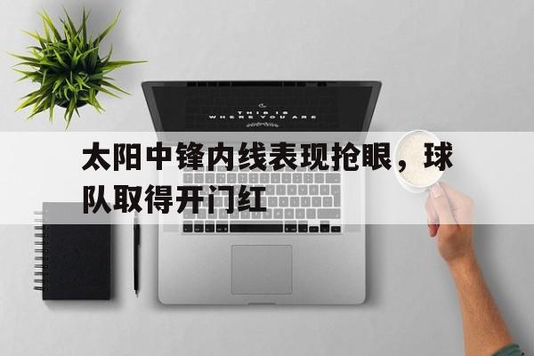 米兰体育中国官网-太阳中锋内线表现抢眼，球队取得开门红