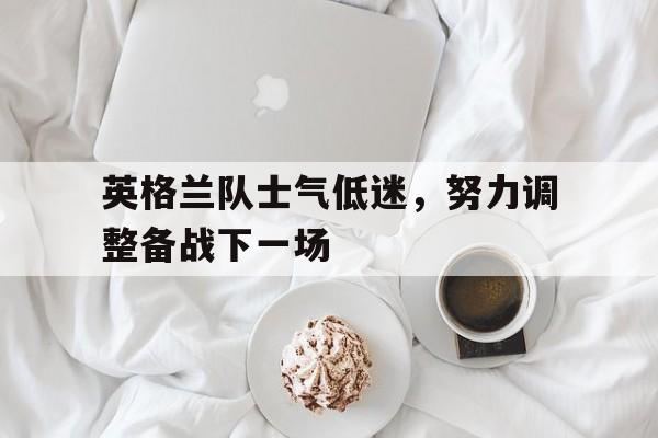 米兰体育-英格兰队士气低迷，努力调整备战下一场