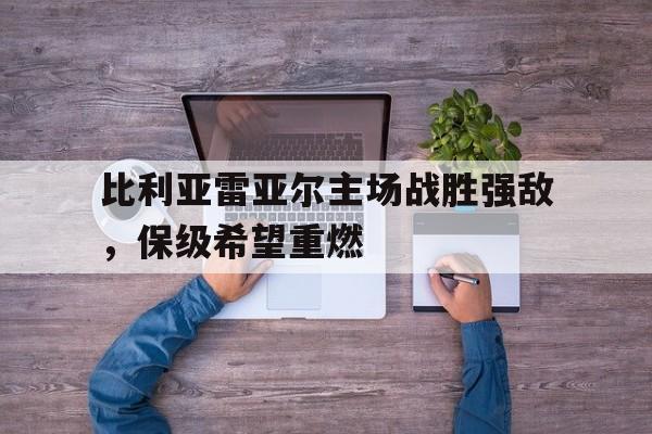 官方网页版-比利亚雷亚尔主场战胜强敌，保级希望重燃