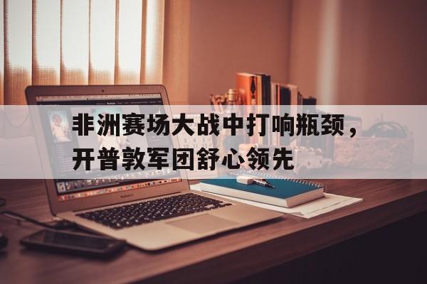 登录入口-非洲赛场大战中打响瓶颈，开普敦军团舒心领先