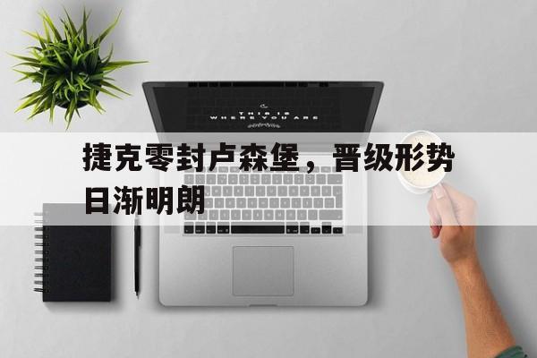 米兰体育中国官网-捷克零封卢森堡，晋级形势日渐明朗